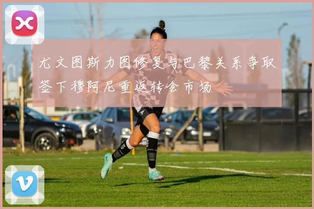 尤文图斯力图修复与巴黎关系争取签下穆阿尼重返转会市场