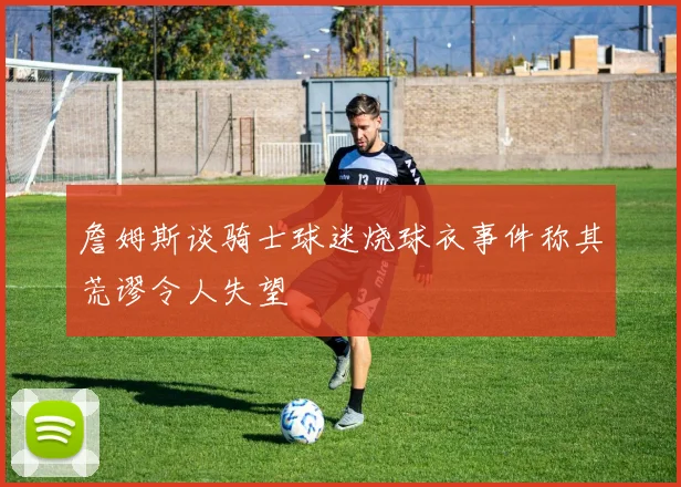 詹姆斯谈骑士球迷烧球衣事件称其荒谬令人失望