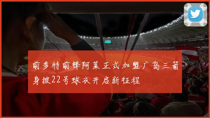 前多特前锋阿莱正式加盟广岛三箭身披22号球衣开启新征程