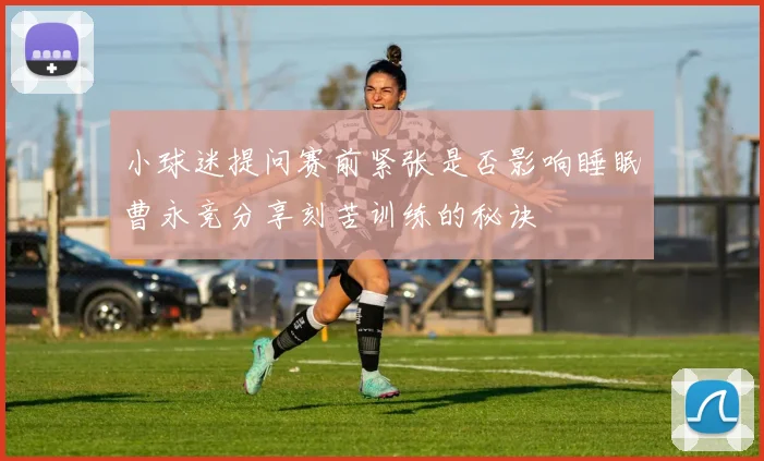 小球迷提问赛前紧张是否影响睡眠曹永竞分享刻苦训练的秘诀