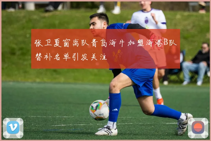 张卫夏窗离队青岛海牛加盟海港B队替补名单引发关注