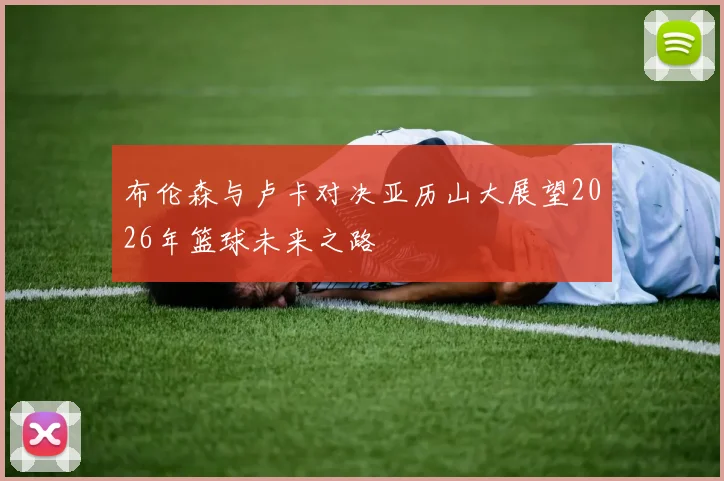 布伦森与卢卡对决亚历山大展望2026年篮球未来之路