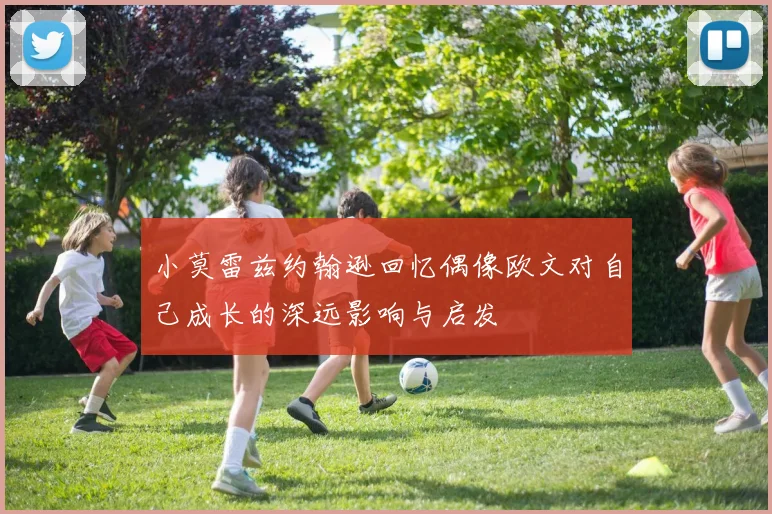 小莫雷兹约翰逊回忆偶像欧文对自己成长的深远影响与启发