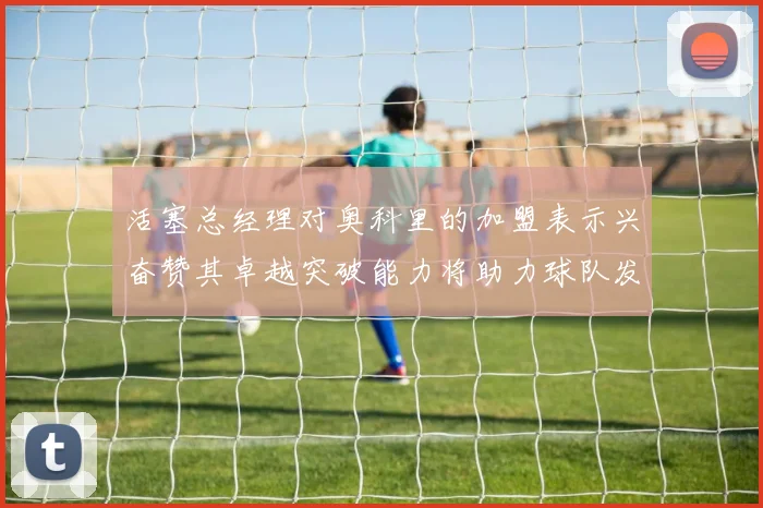 活塞总经理对奥科里的加盟表示兴奋赞其卓越突破能力将助力球队发展