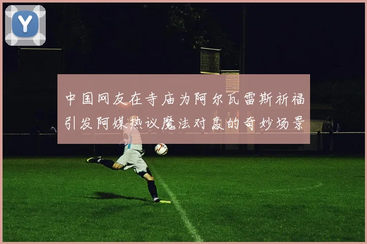 中国网友在寺庙为阿尔瓦雷斯祈福引发阿媒热议魔法对轰的奇妙场景