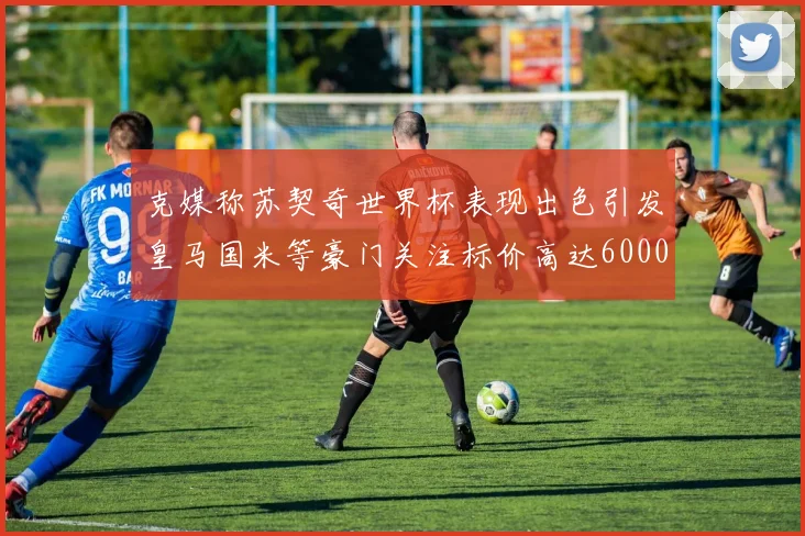 克媒称苏契奇世界杯表现出色引发皇马国米等豪门关注标价高达6000万欧