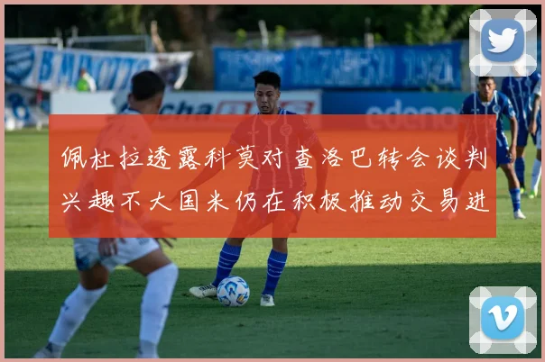 佩杜拉透露科莫对查洛巴转会谈判兴趣不大国米仍在积极推动交易进程