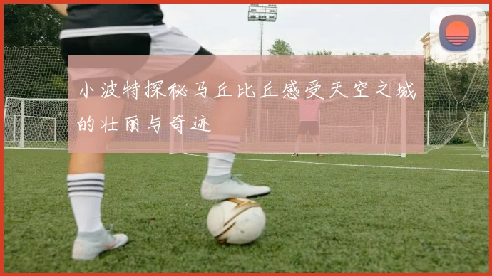 小波特探秘马丘比丘感受天空之城的壮丽与奇迹